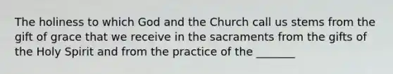 The holiness to which God and the Church call us stems from the gift of grace that we receive in the sacraments from the gifts of the Holy Spirit and from the practice of the _______