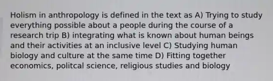 Holism in anthropology is defined in the text as A) Trying to study everything possible about a people during the course of a research trip B) integrating what is known about human beings and their activities at an inclusive level C) Studying human biology and culture at the same time D) Fitting together economics, politcal science, religious studies and biology