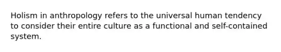 Holism in anthropology refers to the universal human tendency to consider their entire culture as a functional and self-contained system.