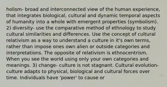 holism- broad and interconnected view of the human experience, that integrates biological, cultural and dynamic temporal aspects of humanity into a whole with emergent properties (symbolism). 2) diversity- use the comparative method of ethnology to study cultural similarities and differences. Use the concept of cultural relativism as a way to understand a culture in it's own terms, rather than impose ones own alien or outside categories and interpretations. The opposite of relativism is ethnocentrism. When you see the world using only your own categories and meanings. 3) change- culture is not stagnant. Cultural evolution-culture adapts to physical, biological and cultural forces over time. Individuals have 'power' to cause or