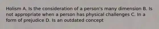 Holism A. Is the consideration of a person's many dimension B. Is not appropriate when a person has physical challenges C. In a form of prejudice D. Is an outdated concept