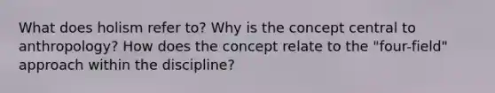 What does holism refer to? Why is the concept central to anthropology? How does the concept relate to the "four-field" approach within the discipline?