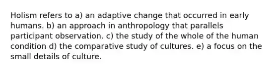 Holism refers to a) an adaptive change that occurred in early humans. b) an approach in anthropology that parallels participant observation. c) the study of the whole of the human condition d) the comparative study of cultures. e) a focus on the small details of culture.