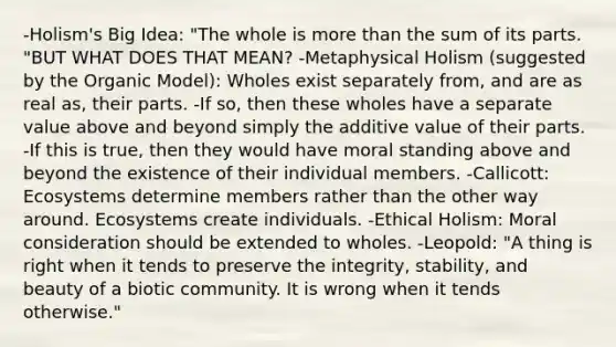 -Holism's Big Idea: "The whole is more than the sum of its parts. "BUT WHAT DOES THAT MEAN? -Metaphysical Holism (suggested by the Organic Model): Wholes exist separately from, and are as real as, their parts. -If so, then these wholes have a separate value above and beyond simply the additive value of their parts. -If this is true, then they would have moral standing above and beyond the existence of their individual members. -Callicott: Ecosystems determine members rather than the other way around. Ecosystems create individuals. -Ethical Holism: Moral consideration should be extended to wholes. -Leopold: "A thing is right when it tends to preserve the integrity, stability, and beauty of a biotic community. It is wrong when it tends otherwise."