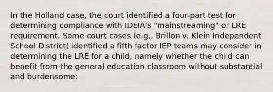 In the Holland case, the court identified a four-part test for determining compliance with IDEIA's "mainstreaming" or LRE requirement. Some court cases (e.g., Brillon v. Klein Independent School District) identified a fifth factor IEP teams may consider in determining the LRE for a child, namely whether the child can benefit from the general education classroom without substantial and burdensome: