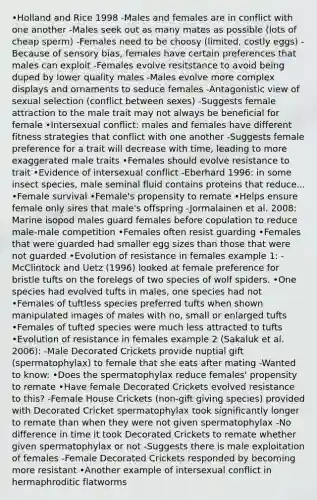 •Holland and Rice 1998 -Males and females are in conflict with one another -Males seek out as many mates as possible (lots of cheap sperm) -Females need to be choosy (limited, costly eggs) -Because of sensory bias, females have certain preferences that males can exploit -Females evolve resitstance to avoid being duped by lower quality males -Males evolve more complex displays and ornaments to seduce females -Antagonistic view of sexual selection (conflict between sexes) -Suggests female attraction to the male trait may not always be beneficial for female •Intersexual conflict: males and females have different fitness strategies that conflict with one another -Suggests female preference for a trait will decrease with time, leading to more exaggerated male traits •Females should evolve resistance to trait •Evidence of intersexual conflict -Eberhard 1996: in some insect species, male seminal fluid contains proteins that reduce... •Female survival •Female's propensity to remate •Helps ensure female only sires that male's offspring -Jormalainen et al. 2008: Marine isopod males guard females before copulation to reduce male-male competition •Females often resist guarding •Females that were guarded had smaller egg sizes than those that were not guarded •Evolution of resistance in females example 1: -McClintock and Uetz (1996) looked at female preference for bristle tufts on the forelegs of two species of wolf spiders. •One species had evolved tufts in males, one species had not •Females of tuftless species preferred tufts when shown manipulated images of males with no, small or enlarged tufts •Females of tufted species were much less attracted to tufts •Evolution of resistance in females example 2 (Sakaluk et al. 2006): -Male Decorated Crickets provide nuptial gift (spermatophylax) to female that she eats after mating -Wanted to know: •Does the spermatophylax reduce females' propensity to remate •Have female Decorated Crickets evolved resistance to this? -Female House Crickets (non-gift giving species) provided with Decorated Cricket spermatophylax took significantly longer to remate than when they were not given spermatophylax -No difference in time it took Decorated Crickets to remate whether given spermatophylax or not -Suggests there is male exploitation of females -Female Decorated Crickets responded by becoming more resistant •Another example of intersexual conflict in hermaphroditic flatworms