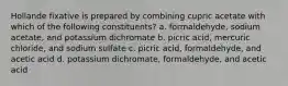 Hollande fixative is prepared by combining cupric acetate with which of the following constituents? a. formaldehyde, sodium acetate, and potassium dichromate b. picric acid, mercuric chloride, and sodium sulfate c. picric acid, formaldehyde, and acetic acid d. potassium dichromate, formaldehyde, and acetic acid