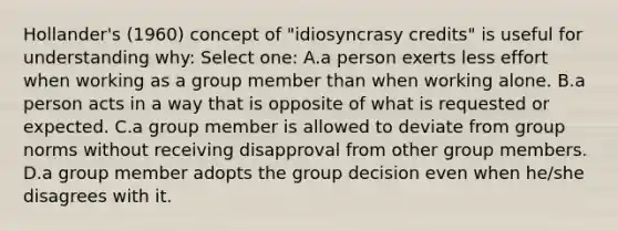 Hollander's (1960) concept of "idiosyncrasy credits" is useful for understanding why: Select one: A.a person exerts less effort when working as a group member than when working alone. B.a person acts in a way that is opposite of what is requested or expected. C.a group member is allowed to deviate from group norms without receiving disapproval from other group members. D.a group member adopts the group decision even when he/she disagrees with it.