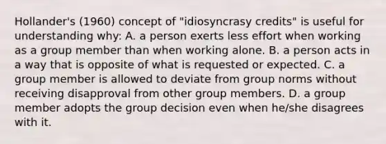 Hollander's (1960) concept of "idiosyncrasy credits" is useful for understanding why: A. a person exerts less effort when working as a group member than when working alone. B. a person acts in a way that is opposite of what is requested or expected. C. a group member is allowed to deviate from group norms without receiving disapproval from other group members. D. a group member adopts the group decision even when he/she disagrees with it.