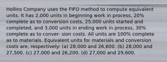 Hollins Company uses the FIFO method to compute equivalent units. It has 2,000 units in beginning work in process, 20% complete as to conversion costs, 25,000 units started and completed, and 3,000 units in ending work in process, 30% complete as to conver- sion costs. All units are 100% complete as to materials. Equivalent units for materials and conversion costs are, respectively: (a) 28,000 and 26,600. (b) 28,000 and 27,500. (c) 27,000 and 26,200. (d) 27,000 and 29,600.