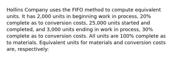 Hollins Company uses the FIFO method to compute equivalent units. It has 2,000 units in beginning work in process, 20% complete as to conversion costs, 25,000 units started and completed, and 3,000 units ending in work in process, 30% complete as to conversion costs. All units are 100% complete as to materials. Equivalent units for materials and conversion costs are, respectively: