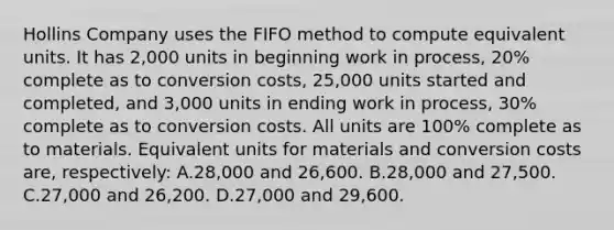 Hollins Company uses the FIFO method to compute equivalent units. It has 2,000 units in beginning work in process, 20% complete as to conversion costs, 25,000 units started and completed, and 3,000 units in ending work in process, 30% complete as to conversion costs. All units are 100% complete as to materials. Equivalent units for materials and conversion costs are, respectively: A.28,000 and 26,600. B.28,000 and 27,500. C.27,000 and 26,200. D.27,000 and 29,600.