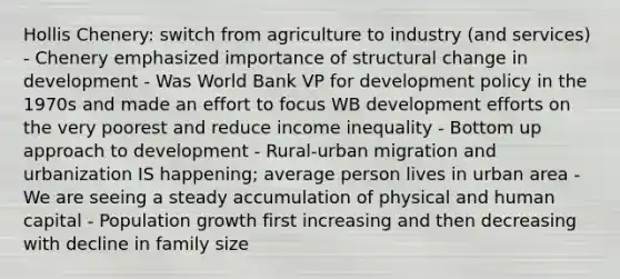 Hollis Chenery: switch from agriculture to industry (and services) - Chenery emphasized importance of structural change in development - Was World Bank VP for development policy in the 1970s and made an effort to focus WB development efforts on the very poorest and reduce income inequality - Bottom up approach to development - Rural-urban migration and urbanization IS happening; average person lives in urban area - We are seeing a steady accumulation of physical and human capital - Population growth first increasing and then decreasing with decline in family size