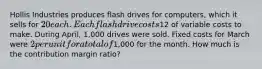 Hollis Industries produces flash drives for computers, which it sells for 20 each. Each flash drive costs12 of variable costs to make. During April, 1,000 drives were sold. Fixed costs for March were 2 per unit for a total of1,000 for the month. How much is the contribution margin ratio?