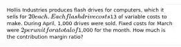 Hollis Industries produces flash drives for computers, which it sells for 20 each. Each flash drive costs13 of variable costs to make. During April, 1,000 drives were sold. Fixed costs for March were 2 per unit for a total of1,000 for the month. How much is the contribution margin ratio?