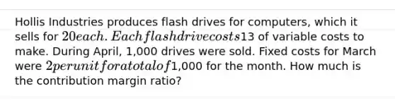 Hollis Industries produces flash drives for computers, which it sells for 20 each. Each flash drive costs13 of variable costs to make. During April, 1,000 drives were sold. Fixed costs for March were 2 per unit for a total of1,000 for the month. How much is the contribution margin ratio?