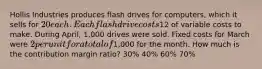 Hollis Industries produces flash drives for computers, which it sells for 20 each. Each flash drive costs12 of variable costs to make. During April, 1,000 drives were sold. Fixed costs for March were 2 per unit for a total of1,000 for the month. How much is the contribution margin ratio? 30% 40% 60% 70%