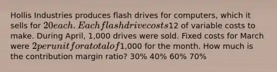 Hollis Industries produces flash drives for computers, which it sells for 20 each. Each flash drive costs12 of variable costs to make. During April, 1,000 drives were sold. Fixed costs for March were 2 per unit for a total of1,000 for the month. How much is the contribution margin ratio? 30% 40% 60% 70%