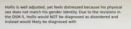 Hollis is well adjusted, yet feels distressed because his physical sex does not match his gender identity. Due to the revisions in the DSM-5, Hollis would NOT be diagnosed as disordered and instead would likely be diagnosed with