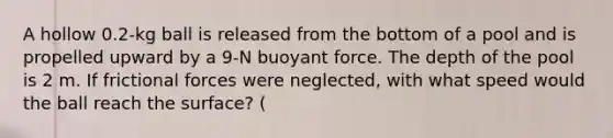 A hollow 0.2-kg ball is released from the bottom of a pool and is propelled upward by a 9-N buoyant force. The depth of the pool is 2 m. If frictional forces were neglected, with what speed would the ball reach the surface? (