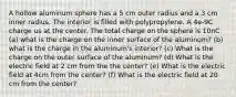 A hollow aluminum sphere has a 5 cm outer radius and a 3 cm inner radius. The interior is filled with polypropylene. A 4e-9C charge us at the center. The total charge on the sphere is 10nC (a) what is the charge on the inner surface of the aluminum? (b) what is the charge in the aluminum's interior? (c) What is the charge on the outer surface of the aluminum? (d) What is the electric field at 2 cm from the the center? (e) What is the electric field at 4cm from the center? (f) What is the electric field at 20 cm from the center?