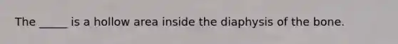 The _____ is a hollow area inside the diaphysis of the bone.