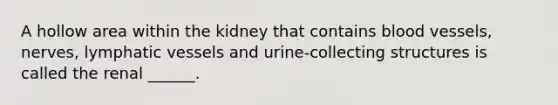 A hollow area within the kidney that contains <a href='https://www.questionai.com/knowledge/kZJ3mNKN7P-blood-vessels' class='anchor-knowledge'>blood vessels</a>, nerves, <a href='https://www.questionai.com/knowledge/ki6sUebkzn-lymphatic-vessels' class='anchor-knowledge'>lymphatic vessels</a> and urine-collecting structures is called the renal ______.