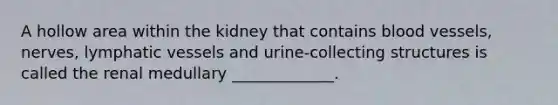 A hollow area within the kidney that contains <a href='https://www.questionai.com/knowledge/kZJ3mNKN7P-blood-vessels' class='anchor-knowledge'>blood vessels</a>, nerves, <a href='https://www.questionai.com/knowledge/ki6sUebkzn-lymphatic-vessels' class='anchor-knowledge'>lymphatic vessels</a> and urine-collecting structures is called the renal medullary _____________.