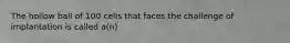 The hollow ball of 100 cells that faces the challenge of implantation is called a(n)