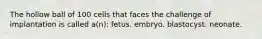 The hollow ball of 100 cells that faces the challenge of implantation is called a(n): fetus. embryo. blastocyst. neonate.