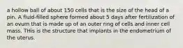 a hollow ball of about 150 cells that is the size of the head of a pin. A fluid-filled sphere formed about 5 days after fertilization of an ovum that is made up of an outer ring of cells and inner cell mass. THis is the structure that implants in the endometrium of the uterus.