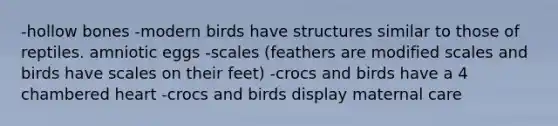 -hollow bones -modern birds have structures similar to those of reptiles. amniotic eggs -scales (feathers are modified scales and birds have scales on their feet) -crocs and birds have a 4 chambered heart -crocs and birds display maternal care