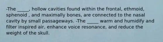 -The _____, hollow cavities found within the frontal, ethmoid, sphenoid , and maximally bones, are connected to the nasal cavity by small passageways. -The _____ warm and humidify and filter inspired air, enhance voice resonance, and reduce the weight of the skull.