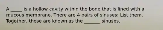 A _____ is a hollow cavity within the bone that is lined with a mucous membrane. There are 4 pairs of sinuses: List them. Together, these are known as the _______ sinuses.