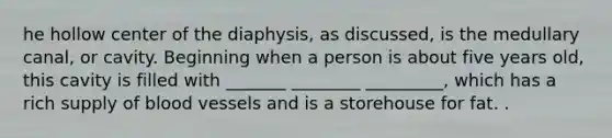 he hollow center of the diaphysis, as discussed, is the medullary canal, or cavity. Beginning when a person is about five years old, this cavity is filled with _______ ________ _________, which has a rich supply of blood vessels and is a storehouse for fat. .