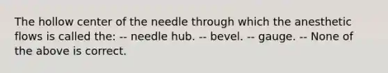 The hollow center of the needle through which the anesthetic flows is called the: -- needle hub. -- bevel. -- gauge. -- None of the above is correct.