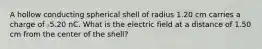 A hollow conducting spherical shell of radius 1.20 cm carries a charge of -5.20 nC. What is the electric field at a distance of 1.50 cm from the center of the shell?