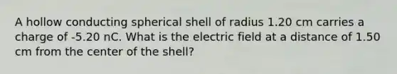 A hollow conducting spherical shell of radius 1.20 cm carries a charge of -5.20 nC. What is the electric field at a distance of 1.50 cm from the center of the shell?