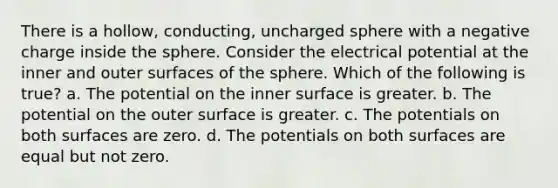 There is a hollow, conducting, uncharged sphere with a negative charge inside the sphere. Consider the electrical potential at the inner and outer surfaces of the sphere. Which of the following is true? a. The potential on the inner surface is greater. b. The potential on the outer surface is greater. c. The potentials on both surfaces are zero. d. The potentials on both surfaces are equal but not zero.