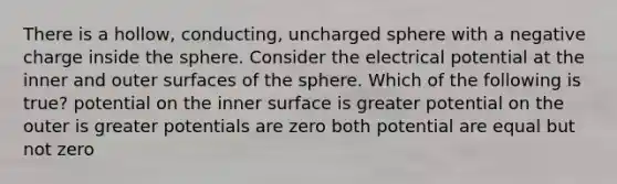 There is a hollow, conducting, uncharged sphere with a negative charge inside the sphere. Consider the electrical potential at the inner and outer surfaces of the sphere. Which of the following is true? potential on the inner surface is greater potential on the outer is greater potentials are zero both potential are equal but not zero