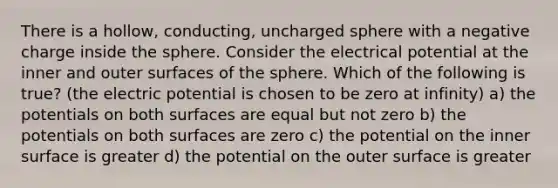 There is a hollow, conducting, uncharged sphere with a negative charge inside the sphere. Consider the electrical potential at the inner and outer surfaces of the sphere. Which of the following is true? (the electric potential is chosen to be zero at infinity) a) the potentials on both surfaces are equal but not zero b) the potentials on both surfaces are zero c) the potential on the inner surface is greater d) the potential on the outer surface is greater