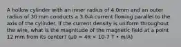 A hollow cylinder with an inner radius of 4.0mm and an outer radius of 30 mm conducts a 3.0-A current flowing parallel to the axis of the cylinder. If the current density is uniform throughout the wire, what is the magnitude of the magnetic field at a point 12 mm from its center? (μ0 = 4π × 10-7 T • m/A)