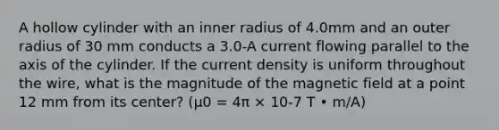 A hollow cylinder with an inner radius of 4.0mm and an outer radius of 30 mm conducts a 3.0-A current flowing parallel to the axis of the cylinder. If the current density is uniform throughout the wire, what is the magnitude of the magnetic field at a point 12 mm from its center? (μ0 = 4π × 10-7 T • m/A)