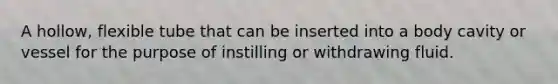 A hollow, flexible tube that can be inserted into a body cavity or vessel for the purpose of instilling or withdrawing fluid.