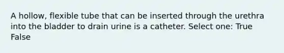 A hollow, flexible tube that can be inserted through the urethra into the bladder to drain urine is a catheter. Select one: True False