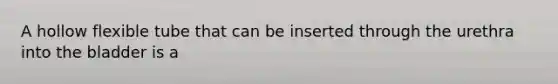 A hollow flexible tube that can be inserted through the urethra into the bladder is a