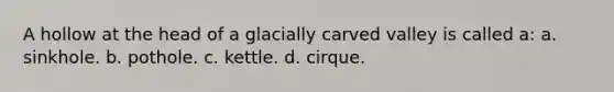 A hollow at the head of a glacially carved valley is called a: a. sinkhole. b. pothole. c. kettle. d. cirque.