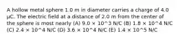 A hollow metal sphere 1.0 m in diameter carries a charge of 4.0 μC. The electric field at a distance of 2.0 m from the center of the sphere is most nearly (A) 9.0 × 10^3 N/C (B) 1.8 × 10^4 N/C (C) 2.4 × 10^4 N/C (D) 3.6 × 10^4 N/C (E) 1.4 × 10^5 N/C