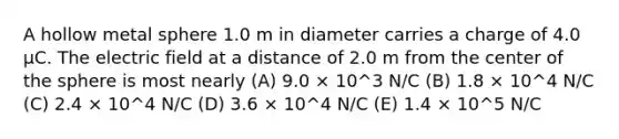 A hollow metal sphere 1.0 m in diameter carries a charge of 4.0 μC. The electric field at a distance of 2.0 m from the center of the sphere is most nearly (A) 9.0 × 10^3 N/C (B) 1.8 × 10^4 N/C (C) 2.4 × 10^4 N/C (D) 3.6 × 10^4 N/C (E) 1.4 × 10^5 N/C