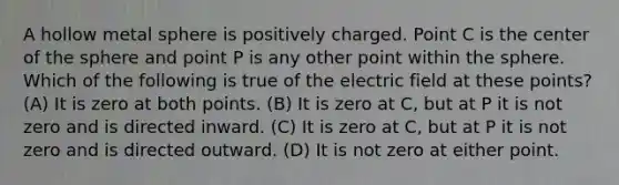 A hollow metal sphere is positively charged. Point C is the center of the sphere and point P is any other point within the sphere. Which of the following is true of the electric field at these points? (A) It is zero at both points. (B) It is zero at C, but at P it is not zero and is directed inward. (C) It is zero at C, but at P it is not zero and is directed outward. (D) It is not zero at either point.